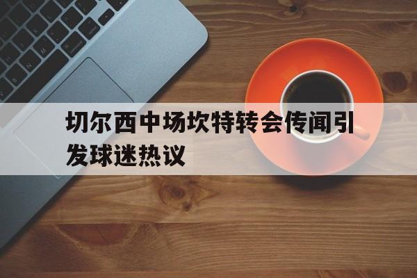 MK体育-切尔西中场坎特转会传闻引发球迷热议