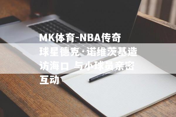 MK体育-NBA传奇球星德克·诺维茨基造访海口 与小球员亲密互动