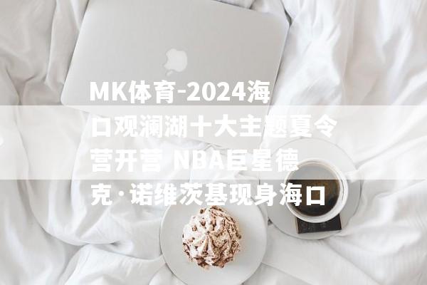 MK体育-2024海口观澜湖十大主题夏令营开营 NBA巨星德克·诺维茨基现身海口