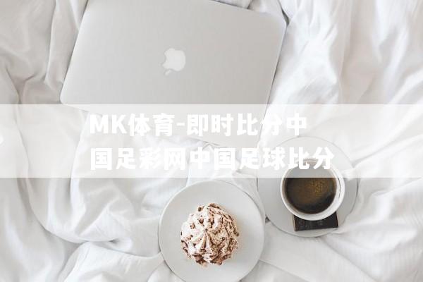 MK体育-即时比分中国足彩网中国足球比分